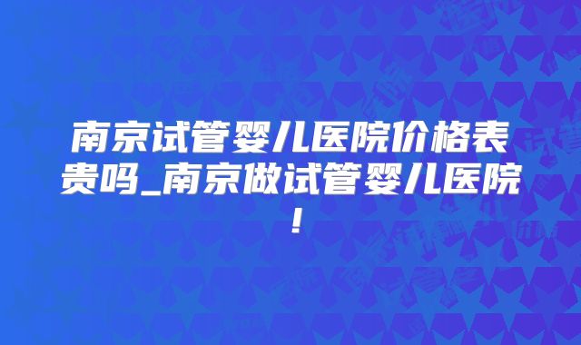 南京试管婴儿医院价格表贵吗_南京做试管婴儿医院！