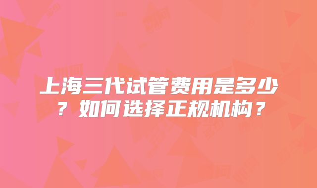 上海三代试管费用是多少？如何选择正规机构？
