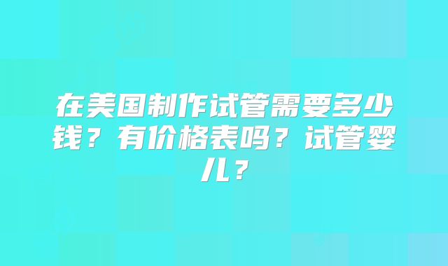 在美国制作试管需要多少钱?有价格表吗?试管婴儿?