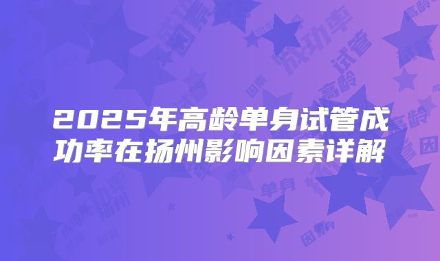 2025年高龄单身试管成功率在扬州影响因素详解