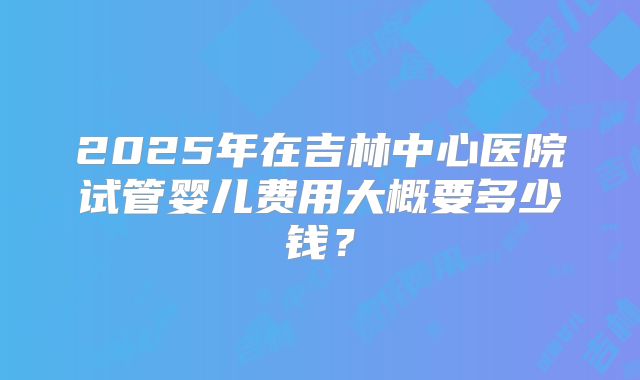 2025年在吉林中心医院试管婴儿费用大概要多少钱？