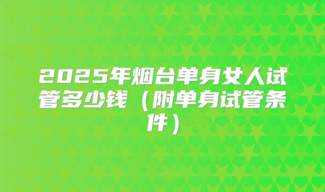2025年烟台单身女人试管多少钱（附单身试管条件）
