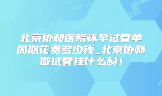 北京协和医院怀孕试管单周期花费多少钱_北京协和做试管挂什么科！