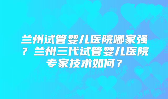 兰州试管婴儿医院哪家强?兰州三代试管婴儿医院专家技术如何?
