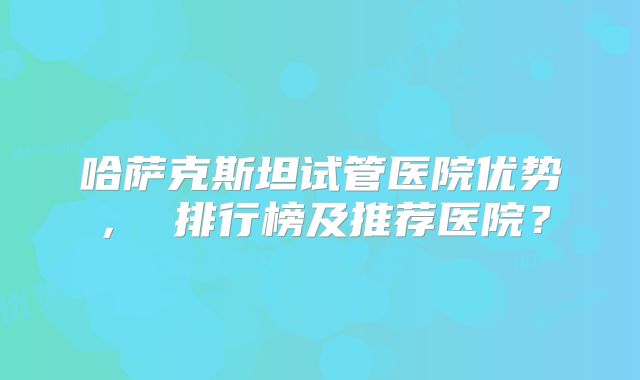 哈萨克斯坦试管医院优势, 排行榜及推荐医院?