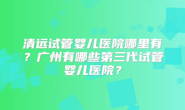 清远试管婴儿医院哪里有?广州有哪些第三代试管婴儿医院?