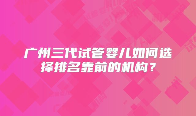 广州三代试管婴儿如何选择排名靠前的机构?