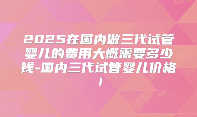 2025在国内做三代试管婴儿的费用大概需要多少钱-国内三代试管婴儿价格!