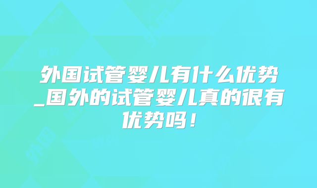 外国试管婴儿有什么优势_国外的试管婴儿真的很有优势吗!