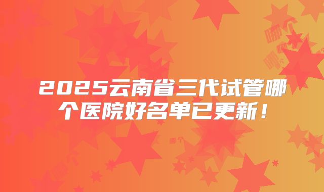 2025云南省三代试管哪个医院好名单已更新！