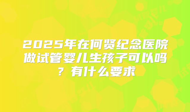 2025年在何贤纪念医院做试管婴儿生孩子可以吗？有什么要求