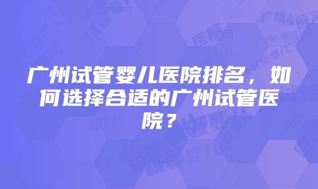 广州试管婴儿医院排名，如何选择合适的广州试管医院？