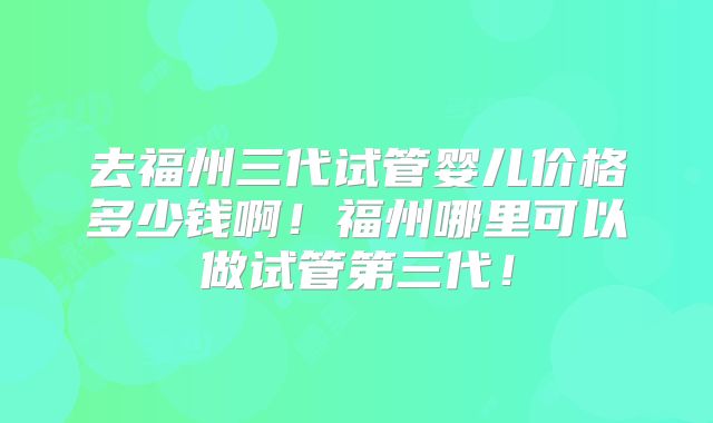 去福州三代试管婴儿价格多少钱啊!福州哪里可以做试管第三代!