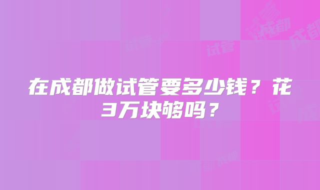 在成都做试管要多少钱？花3万块够吗？