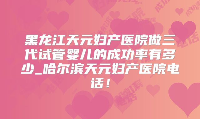 黑龙江天元妇产医院做三代试管婴儿的成功率有多少_哈尔滨天元妇产医院电话！