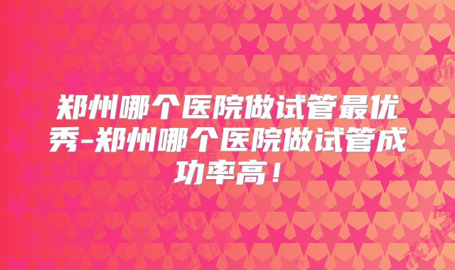 郑州哪个医院做试管最优秀-郑州哪个医院做试管成功率高!