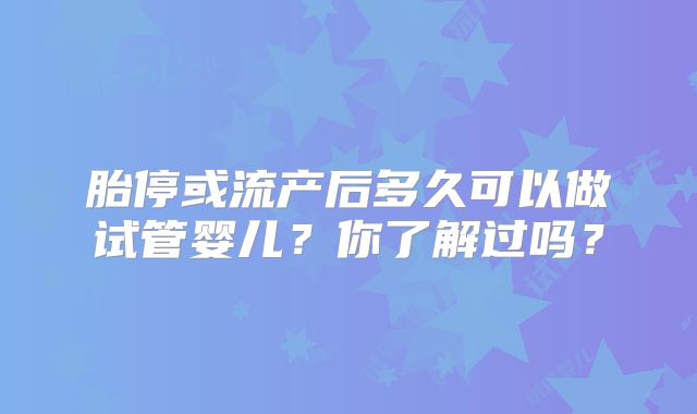 胎停或流产后多久可以做试管婴儿？你了解过吗？