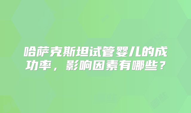 哈萨克斯坦试管婴儿的成功率,影响因素有哪些?