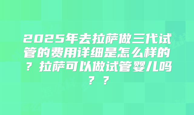 2025年去拉萨做三代试管的费用详细是怎么样的？拉萨可以做试管婴儿吗？？