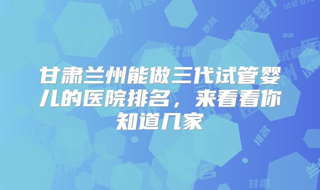 甘肃兰州能做三代试管婴儿的医院排名，来看看你知道几家