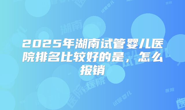 2025年湖南试管婴儿医院排名比较好的是,怎么报销