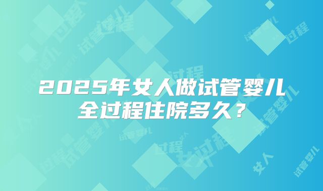 2025年女人做试管婴儿全过程住院多久?