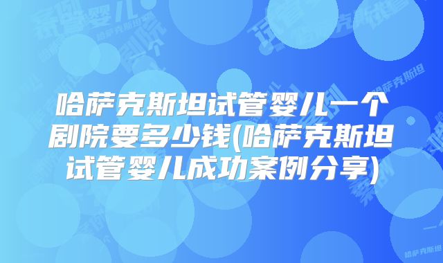 哈萨克斯坦试管婴儿一个剧院要多少钱(哈萨克斯坦试管婴儿成功案例分享)