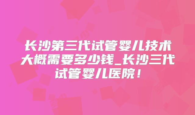 长沙第三代试管婴儿技术大概需要多少钱_长沙三代试管婴儿医院！