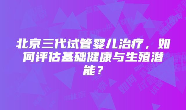 北京三代试管婴儿治疗，如何评估基础健康与生殖潜能？