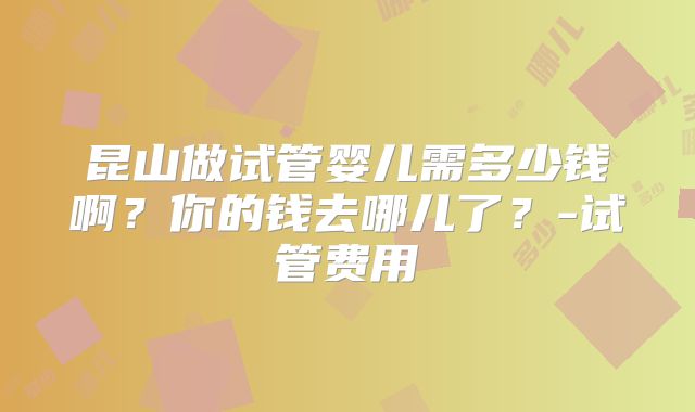 昆山做试管婴儿需多少钱啊?你的钱去哪儿了?-试管费用