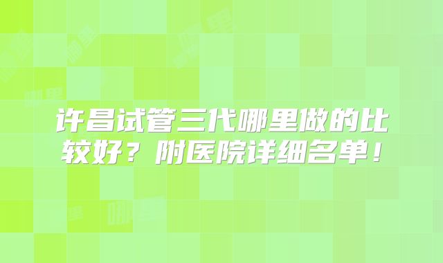 许昌试管三代哪里做的比较好？附医院详细名单！