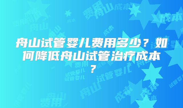 舟山试管婴儿费用多少?如何降低舟山试管治疗成本?
