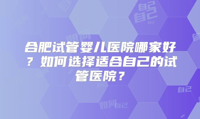 合肥试管婴儿医院哪家好?如何选择适合自己的试管医院?