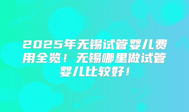 2025年无锡试管婴儿费用全览!无锡哪里做试管婴儿比较好!