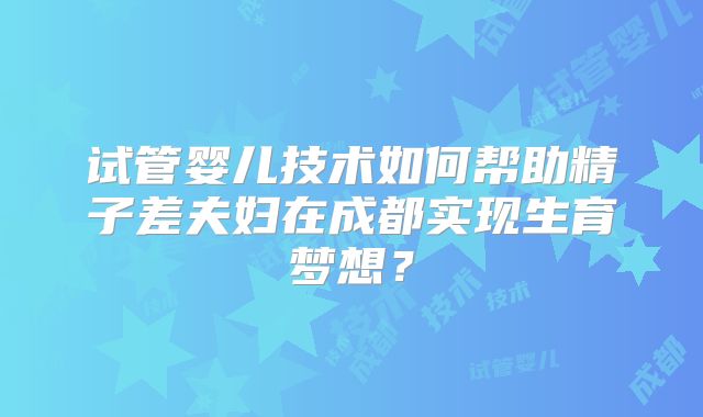 试管婴儿技术如何帮助精子差夫妇在成都实现生育梦想?