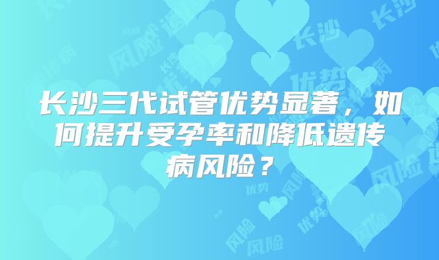 长沙三代试管优势显著,如何提升受孕率和降低遗传病风险?