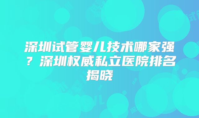 深圳试管婴儿技术哪家强？深圳权威私立医院排名揭晓
