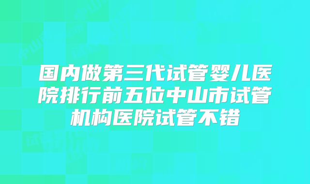 国内做第三代试管婴儿医院排行前五位中山市试管机构医院试管不错