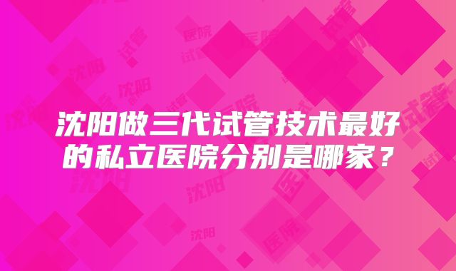 沈阳做三代试管技术最好的私立医院分别是哪家？