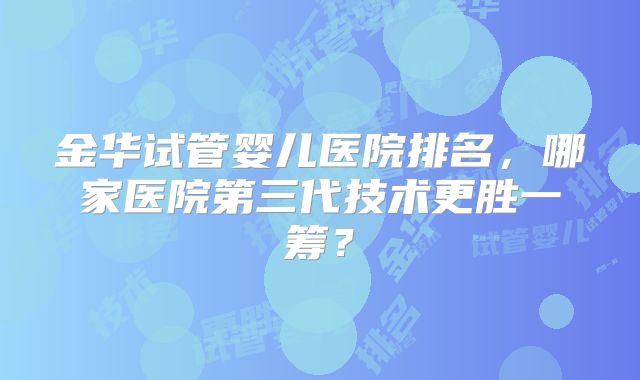 金华试管婴儿医院排名,哪家医院第三代技术更胜一筹?