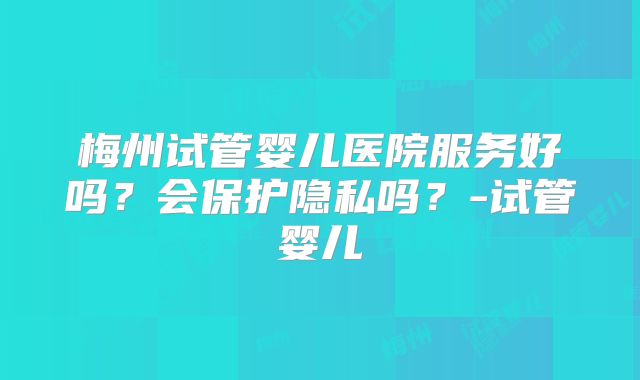 梅州试管婴儿医院服务好吗?会保护隐私吗?-试管婴儿