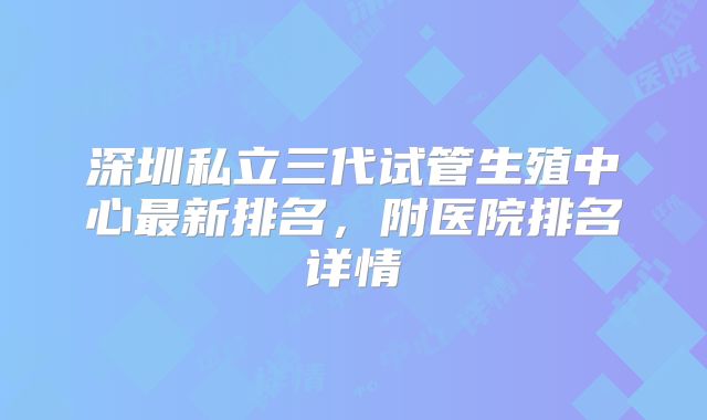 深圳私立三代试管生殖中心最新排名，附医院排名详情
