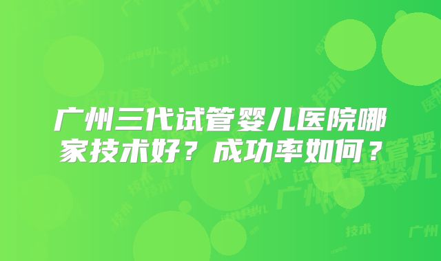 广州三代试管婴儿医院哪家技术好？成功率如何？