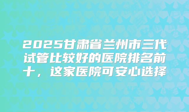 2025甘肃省兰州市三代试管比较好的医院排名前十，这家医院可安心选择