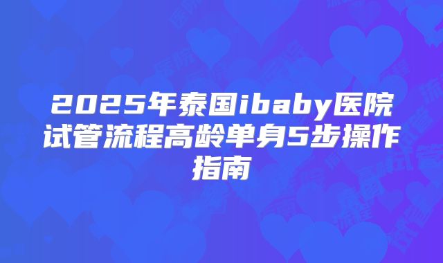 2025年泰国ibaby医院试管流程高龄单身5步操作指南