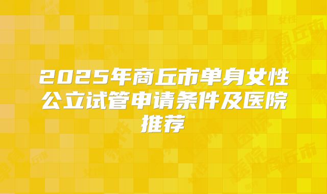 2025年商丘市单身女性公立试管申请条件及医院推荐