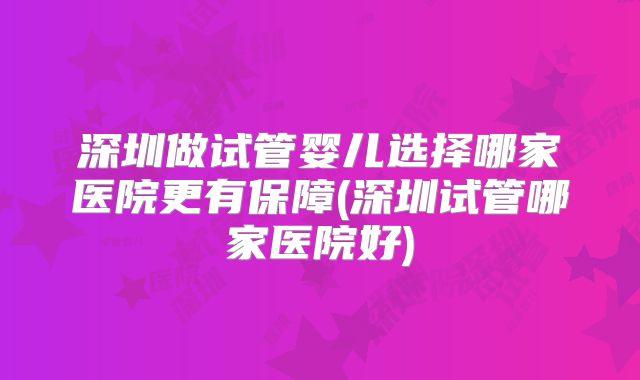 深圳做试管婴儿选择哪家医院更有保障(深圳试管哪家医院好)