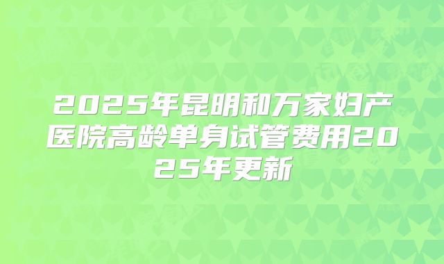 2025年昆明和万家妇产医院高龄单身试管费用2025年更新
