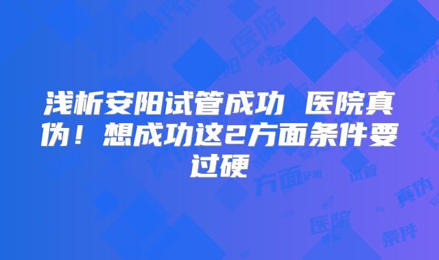 浅析安阳试管成功 医院真伪！想成功这2方面条件要过硬