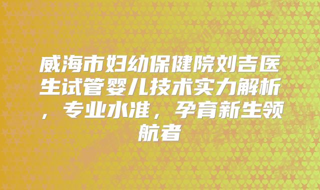 威海市妇幼保健院刘吉医生试管婴儿技术实力解析,专业水准,孕育新生领航者